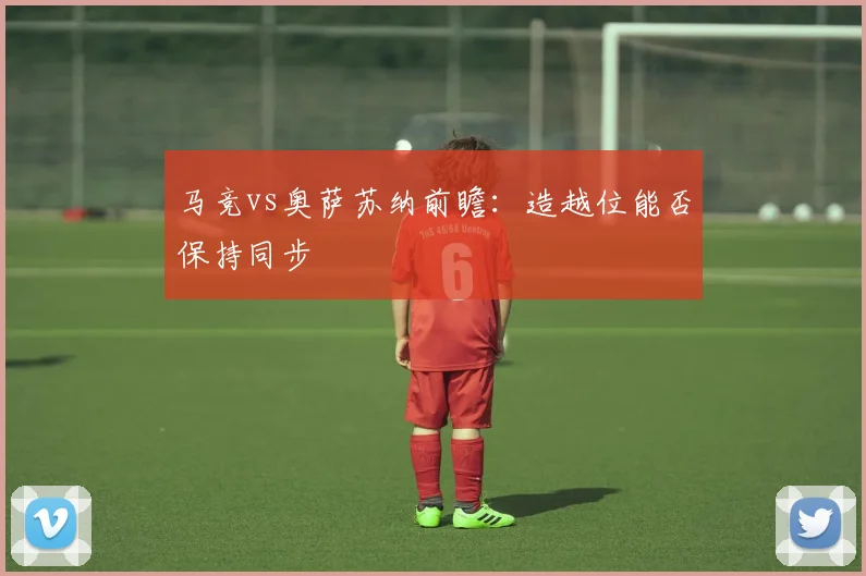 马竞vs奥萨苏纳前瞻：造越位能否保持同步