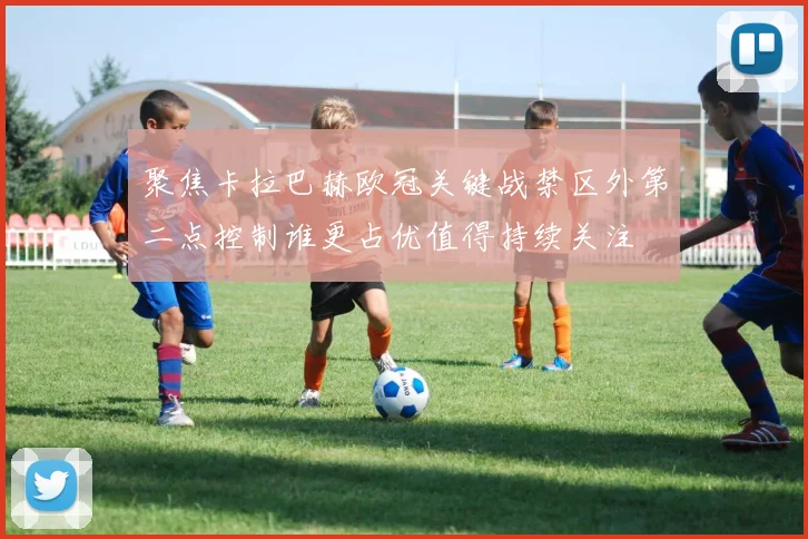 聚焦卡拉巴赫欧冠关键战禁区外第二点控制谁更占优值得持续关注