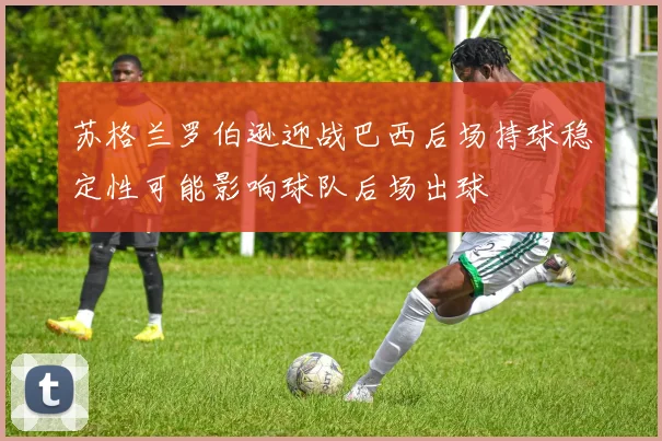 苏格兰罗伯逊迎战巴西后场持球稳定性可能影响球队后场出球