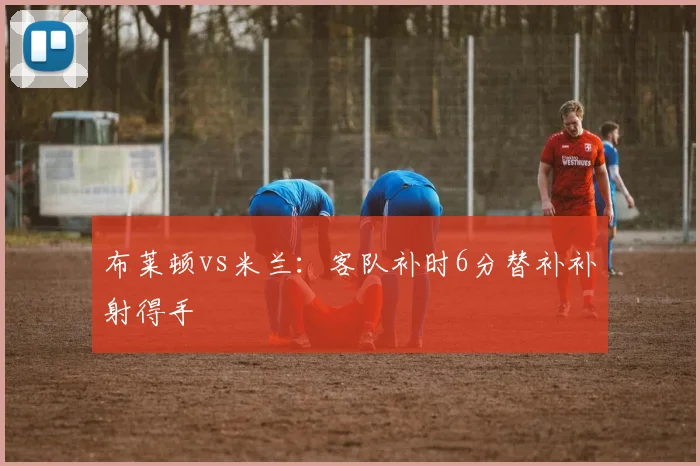 布莱顿vs米兰：客队补时6分替补补射得手