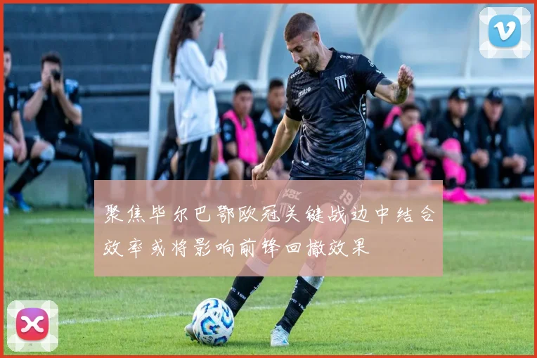 聚焦毕尔巴鄂欧冠关键战边中结合效率或将影响前锋回撤效果