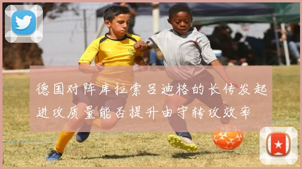 德国对阵库拉索吕迪格的长传发起进攻质量能否提升由守转攻效率