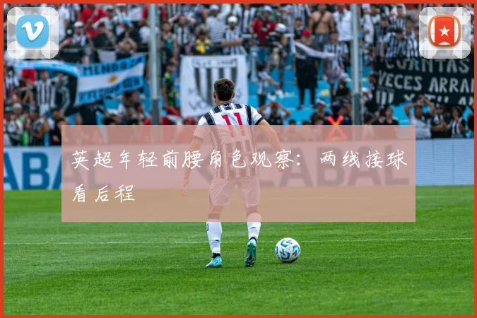英超年轻前腰角色观察:两线接球看后程