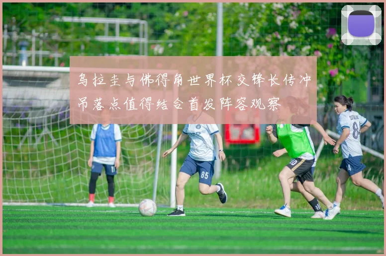 乌拉圭与佛得角世界杯交锋长传冲吊落点值得结合首发阵容观察