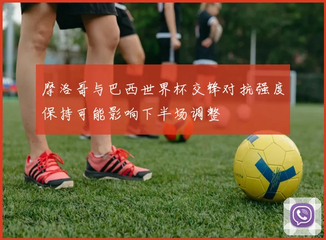 摩洛哥与巴西世界杯交锋对抗强度保持可能影响下半场调整