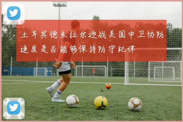 土耳其德米拉尔迎战美国中卫协防速度是否能够保持防守纪律