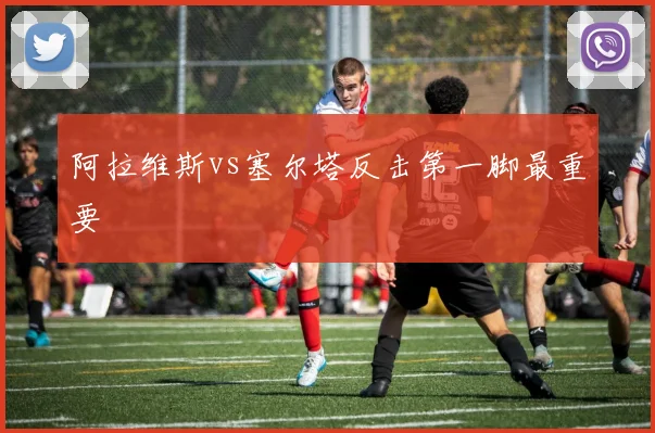 阿拉维斯vs塞尔塔反击第一脚最重要
