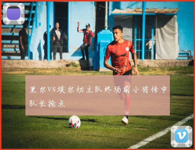 里尔vs埃尔切主队终场前小将传中队长抢点