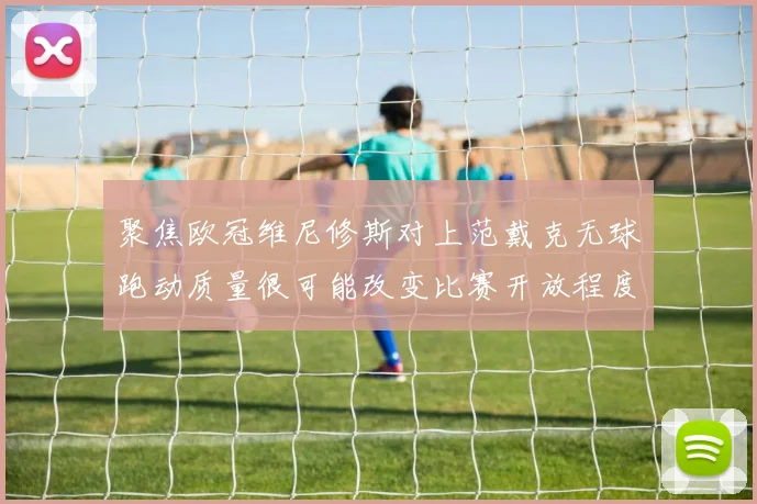聚焦欧冠维尼修斯对上范戴克无球跑动质量很可能改变比赛开放程度